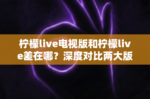 柠檬live电视版和柠檬live差在哪？深度对比两大版本差异，帮你选对最适合的观看方式