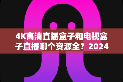 4K高清直播盒子和电视盒子直播哪个资源全?2024最新深度对比与选购指南 4K高清直播盒子和电视盒子直播哪个资源全?2024最新深度对比与选购指南