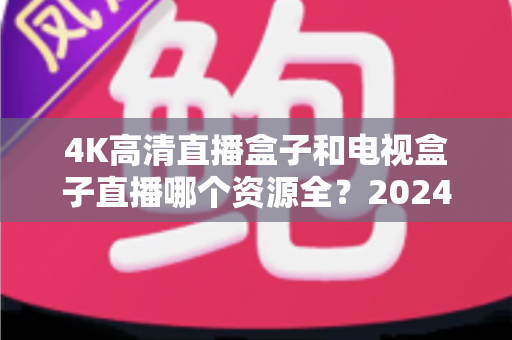 4K高清直播盒子和电视盒子直播哪个资源全？2024最新深度对比与选购指南