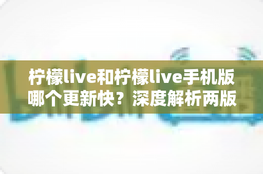 柠檬live和柠檬live手机版哪个更新快？深度解析两版本更新频率差异与选择指南
