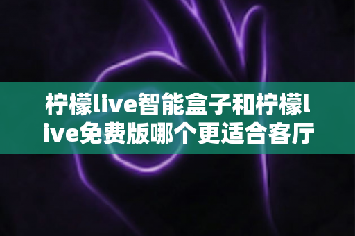 柠檬live智能盒子和柠檬live免费版哪个更适合客厅？家庭观影方案深度对比与选购指南