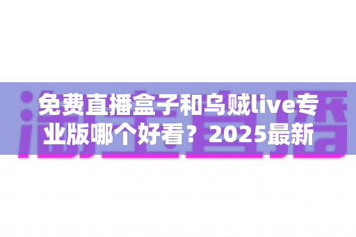免费直播盒子和乌贼live专业版哪个好看?2025最新全方位对比评测与选购指南 免费直播盒子和乌贼live专业版哪个好看?2025最新全方位对比评测与选购指南