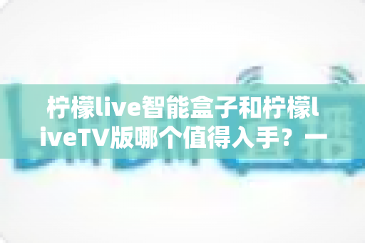 柠檬live智能盒子和柠檬liveTV版哪个值得入手?一文读懂两者差异与选购建议 柠檬live智能盒子和柠檬liveTV版哪个值得入手?一文读懂两者差异与选购建议