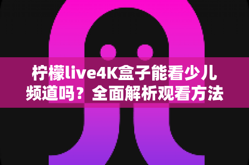 柠檬live4K盒子能看少儿频道吗?全面解析观看方法、内容资源与家长实用指南 柠檬live4K盒子能看少儿频道吗?全面解析观看方法、内容资源与家长实用指南