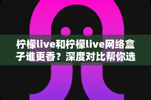 柠檬live和柠檬live网络盒子谁更香？深度对比帮你选对观影方案，少花冤枉钱