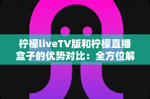 柠檬liveTV版和柠檬直播盒子的优势对比:全方位解析帮你选出最佳观影方案 柠檬liveTV版和柠檬直播盒子的优势对比:全方位解析帮你选出最佳观影方案