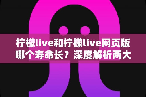 柠檬live和柠檬live网页版哪个寿命长?深度解析两大版本耐用度差异与最佳选择指南 柠檬live和柠檬live网页版哪个寿命长?深度解析两大版本耐用度差异与最佳选择指南