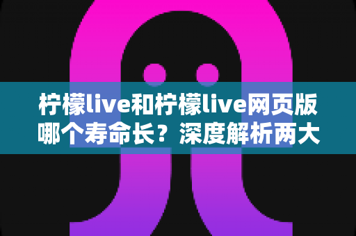 柠檬live和柠檬live网页版哪个寿命长?深度解析两大版本耐用度差异与最佳选择指南 柠檬live和柠檬live网页版哪个寿命长?深度解析两大版本耐用度差异与最佳选择指南