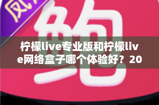 柠檬live专业版和柠檬live网络盒子哪个体验好?2024年最全对比指南帮你轻松选对不踩坑 柠檬live专业版和柠檬live网络盒子哪个体验好?2024年最全对比指南帮你轻松选对不踩坑