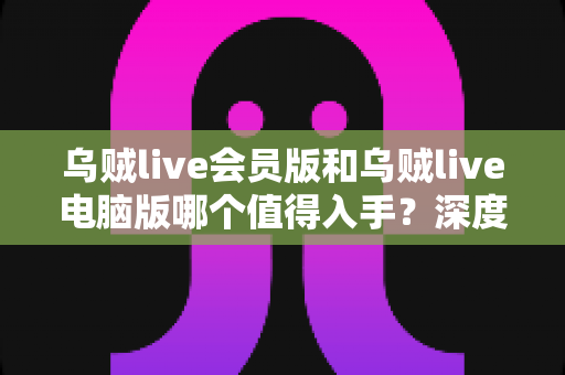 乌贼live会员版和乌贼live电脑版哪个值得入手?深度对比评测与选购指南一文读懂 乌贼live会员版和乌贼live电脑版哪个值得入手?深度对比评测与选购指南一文读懂