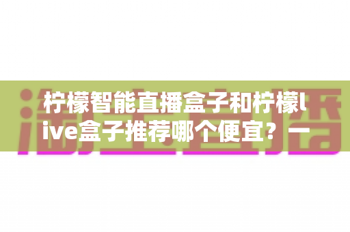 柠檬智能直播盒子和柠檬live盒子推荐哪个便宜？一文看懂价格差异与高性价比选购攻略