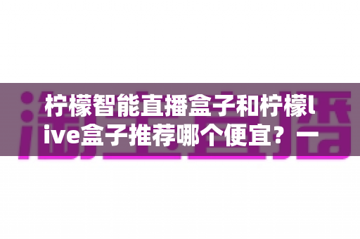 柠檬智能直播盒子和柠檬live盒子推荐哪个便宜？一文看懂价格差异与高性价比选购攻略