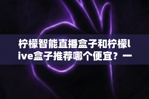 柠檬智能直播盒子和柠檬live盒子推荐哪个便宜？一文看懂价格差异与高性价比选购攻略