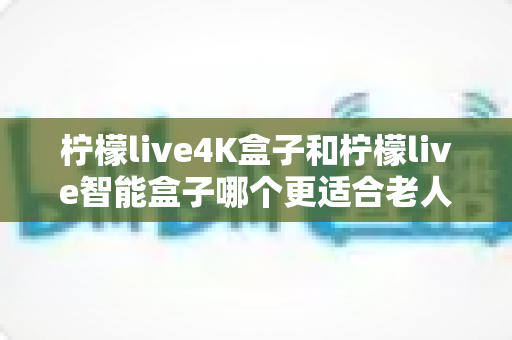 柠檬live4K盒子和柠檬live智能盒子哪个更适合老人用？2025年孝心选购全指南（附避坑建议）