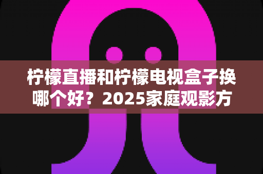 柠檬直播和柠檬电视盒子换哪个好？2025家庭观影方案深度对比与避坑指南