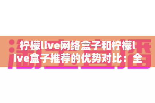 柠檬live网络盒子和柠檬live盒子推荐的优势对比：全面解析选购指南，帮你找到最适合自己的观影利器