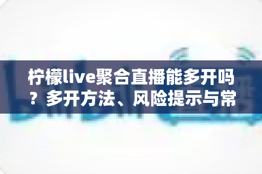 柠檬live聚合直播能多开吗？多开方法、风险提示与常见问题全解析