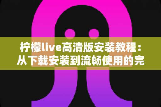 柠檬live高清版安装教程:从下载安装到流畅使用的完整步骤指南 柠檬live高清版安装教程:从下载安装到流畅使用的完整步骤指南