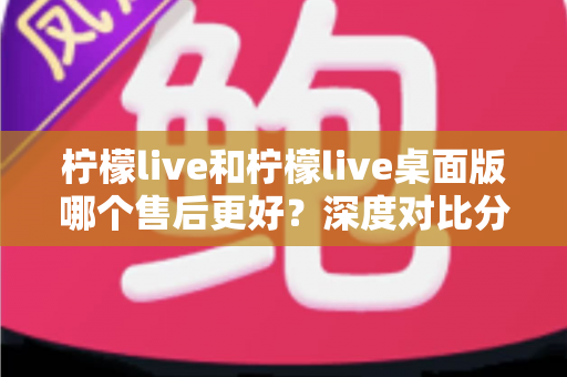 柠檬live和柠檬live桌面版哪个售后更好?深度对比分析与选择指南 柠檬live和柠檬live桌面版哪个售后更好?深度对比分析与选择指南