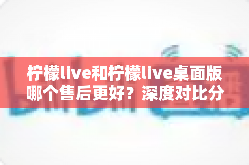 柠檬live和柠檬live桌面版哪个售后更好?深度对比分析与选择指南 柠檬live和柠檬live桌面版哪个售后更好?深度对比分析与选择指南