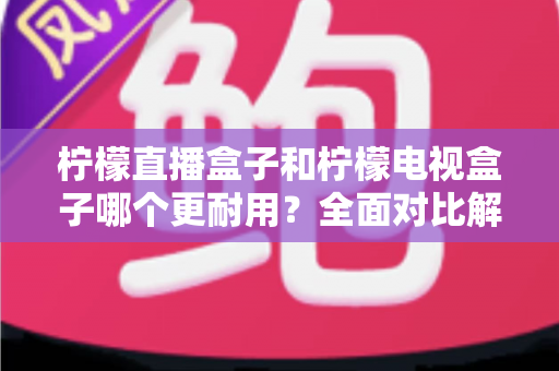 柠檬直播盒子和柠檬电视盒子哪个更耐用？全面对比解析与选购实用指南