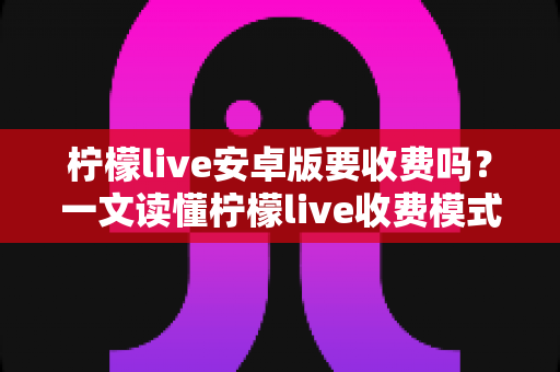 柠檬live安卓版要收费吗？一文读懂柠檬live收费模式与免费使用全攻略