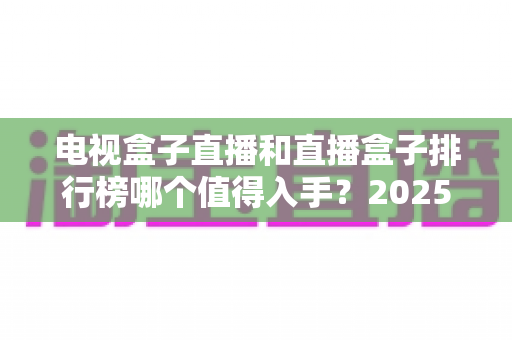 电视盒子直播和直播盒子排行榜哪个值得入手？2025年家庭观影选购避坑与主流机型全解析