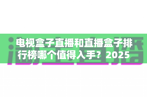 电视盒子直播和直播盒子排行榜哪个值得入手？2025年家庭观影选购避坑与主流机型全解析