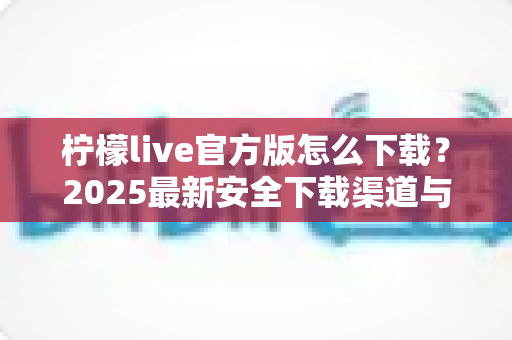 柠檬live官方版怎么下载?2025最新安全下载渠道与完整安装教程指南 柠檬live官方版怎么下载?2025最新安全下载渠道与完整安装教程指南