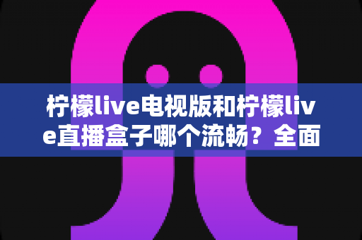 柠檬live电视版和柠檬live直播盒子哪个流畅？全面深度对比帮你找到最佳大屏观影方案