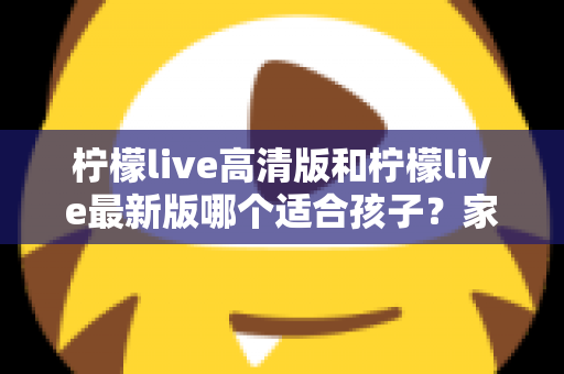 柠檬live高清版和柠檬live最新版哪个适合孩子？家长必读的全面选择与安全指南
