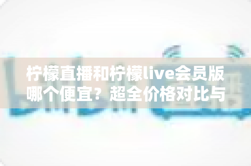 柠檬直播和柠檬live会员版哪个便宜?超全价格对比与省钱攻略一篇文章看懂 柠檬直播和柠檬live会员版哪个便宜?超全价格对比与省钱攻略一篇文章看懂
