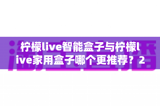 柠檬live智能盒子与柠檬live家用盒子哪个更推荐？2024年最全选购避坑指南深度解析