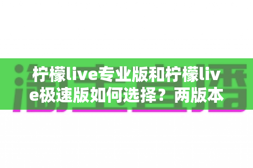 柠檬live专业版和柠檬live极速版如何选择?两版本全方位对比与实用选购指南 柠檬live专业版和柠檬live极速版如何选择?两版本全方位对比与实用选购指南