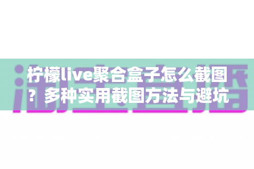 柠檬live聚合盒子怎么截图?多种实用截图方法与避坑技巧全攻略 柠檬live聚合盒子怎么截图?多种实用截图方法与避坑技巧全攻略