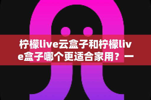 柠檬live云盒子和柠檬live盒子哪个更适合家用?一篇讲透的深度对比指南 柠檬live云盒子和柠檬live盒子哪个更适合家用?一篇讲透的深度对比指南