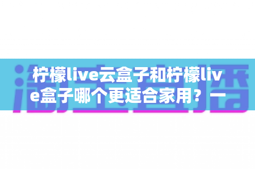 柠檬live云盒子和柠檬live盒子哪个更适合家用?一篇讲透的深度对比指南 柠檬live云盒子和柠檬live盒子哪个更适合家用?一篇讲透的深度对比指南