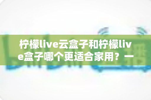 柠檬live云盒子和柠檬live盒子哪个更适合家用？一篇讲透的深度对比指南