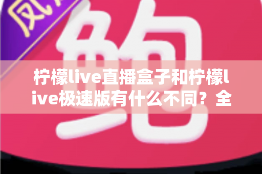 柠檬live直播盒子和柠檬live极速版有什么不同？全方位对比解析，帮你一眼选对最适合的版本