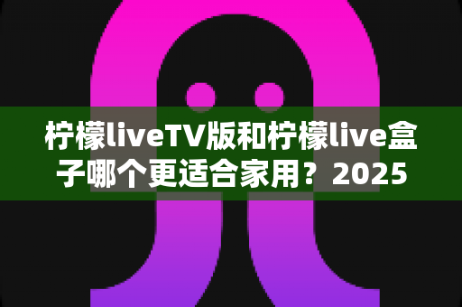柠檬liveTV版和柠檬live盒子哪个更适合家用？2025年家庭用户最全选购对比指南