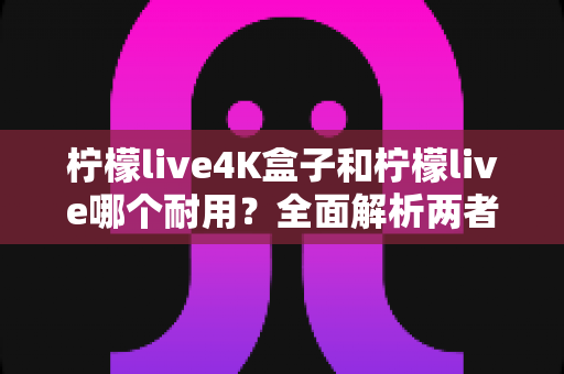 柠檬live4K盒子和柠檬live哪个耐用？全面解析两者寿命差异与选购指南