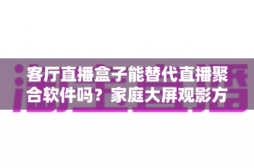 客厅直播盒子能替代直播聚合软件吗？家庭大屏观影方案深度解析与选择指南