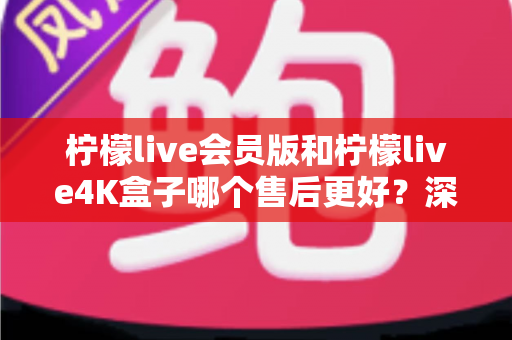 柠檬live会员版和柠檬live4K盒子哪个售后更好？深度对比解析与明智选购指南