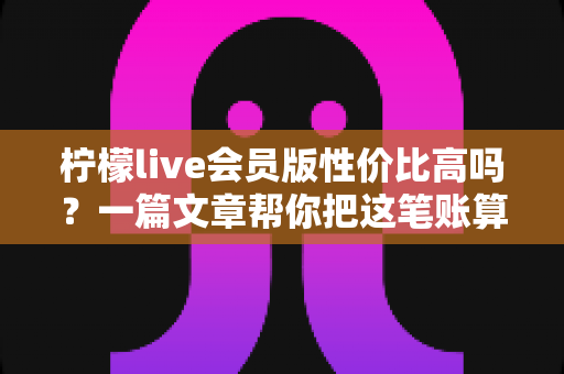 柠檬live会员版性价比高吗?一篇文章帮你把这笔账算明白 柠檬live会员版性价比高吗?一篇文章帮你把这笔账算明白