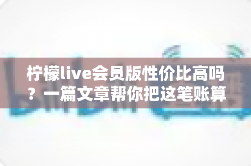柠檬live会员版性价比高吗?一篇文章帮你把这笔账算明白 柠檬live会员版性价比高吗?一篇文章帮你把这笔账算明白