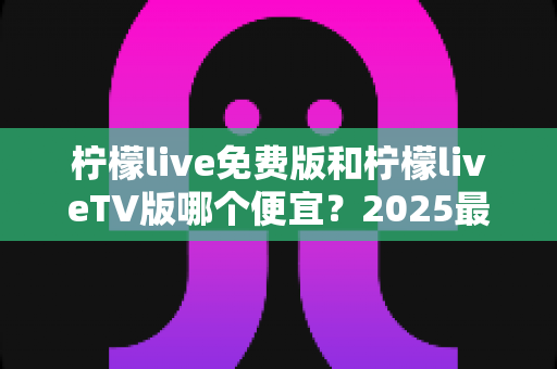 柠檬live免费版和柠檬liveTV版哪个便宜？2025最全对比分析与省钱选购指南