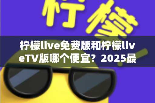 柠檬live免费版和柠檬liveTV版哪个便宜？2025最全对比分析与省钱选购指南