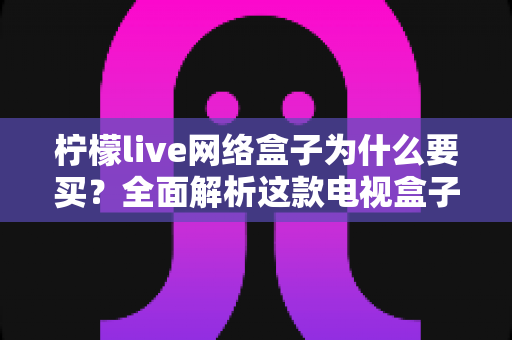 柠檬live网络盒子为什么要买？全面解析这款电视盒子的核心优势与购买价值