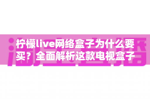 柠檬live网络盒子为什么要买？全面解析这款电视盒子的核心优势与购买价值