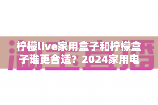 柠檬live家用盒子和柠檬盒子谁更合适？2024家用电视盒子深度选购指南